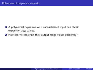 Robustness of polynomial networks
1 A polynomial expansion with unconstrained input can obtain
extremely large values.
2 How can we constrain their output range values efficiently?
High-degree polynomial expansions 20th
June 2022 97 / 100
 