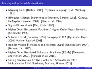 Learning with polynomials, an old idea
Mapping Units [Hinton, 1985], ”dynamic mapping” [v.d. Malsburg;
1981]
Binocular+Motion Energy models [Adelson, Bergen; 1985], [Ozhawa,
DeAngelis, Freeman; 1990], [Fleet et al., 1994].
Sigma-Pi neural unit [Mel, Koch; 1990].
Higher Order Botlzmann Machines / Higher Order Neural Networks
[Sejnowski; 1986].
Subspace SOM [Kohonen; 1996], topographic ICA [Hyvarinen, Hoyer;
2000] [Karklin, Lewicki;2003].
Bilinear Models [Tenebaum and Freeman; 2008], [Ohlshaussen; 1994],
[Grimes, Rao; 2005].
Higher Order Restricted Boltzmann Machines (RBMs) [Memisevic
and Hinton; 2007], [Ranzato et al; 2010].
Gating mechanisms; LSTM [Hochreiter, Schmidhuber 1997],
Multiplicative RNN [Sutskever, Martens, Hinton; 2011].
High-degree polynomial expansions 20th
June 2022 14 / 100
 