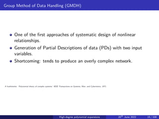 Group Method of Data Handling (GMDH)
One of the first approaches of systematic design of nonlinear
relationships.
Generation of Partial Descriptions of data (PDs) with two input
variables.
Shortcoming: tends to produce an overly complex network.
A Ivakhnenko. ‘Polynomial theory of complex systems.’ IEEE Transactions on Systems, Man, and Cybernetics, 1971.
High-degree polynomial expansions 20th
June 2022 15 / 100
 