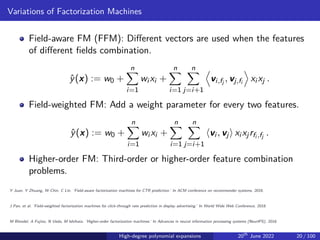 Variations of Factorization Machines
Field-aware FM (FFM): Different vectors are used when the features
of different fields combination.
ŷ(x) := w0 +
n
X
i=1
wi xi +
n
X
i=1
n
X
j=i+1
D
vi,fj , vj,fi
E
xi xj .
Field-weighted FM: Add a weight parameter for every two features.
ŷ(x) := w0 +
n
X
i=1
wi xi +
n
X
i=1
n
X
j=i+1
⟨vi , vj⟩ xi xjrfi ,fj .
Higher-order FM: Third-order or higher-order feature combination
problems.
Y Juan, Y Zhuang, W Chin, C Lin. ‘Field-aware factorization machines for CTR prediction.’ In ACM conference on recommender systems, 2016.
J Pan, et al. ‘Field-weighted factorization machines for click-through rate prediction in display advertising.’ In World Wide Web Conference, 2018.
M Blondel, A Fujino, N Ueda, M Ishihata. ‘Higher-order factorization machines.’ In Advances in neural information processing systems (NeurIPS), 2016.
High-degree polynomial expansions 20th
June 2022 20 / 100
 