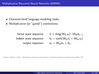Multiplicative Recurrent Neural Networks (MRNN)
Character-level language modeling tasks.
Multiplicative (or “gated”) connections.
factor state sequence ft = diag(Wfx xt) · Wfhht−1
hidden state sequence ht = tanh(Whf ft + Whx xt)
output sequence ot = Wohht + bo .
I Sutskever, J Martens, G Hinton. ‘Generating text with recurrent neural networks.’ In International Conference on Machine Learning (ICML), 2011.
High-degree polynomial expansions 20th
June 2022 21 / 100
 