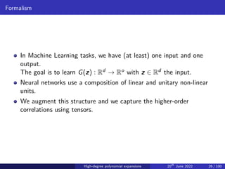Formalism
In Machine Learning tasks, we have (at least) one input and one
output.
The goal is to learn G(z) : Rd → Ro with z ∈ Rd the input.
Neural networks use a composition of linear and unitary non-linear
units.
We augment this structure and we capture the higher-order
correlations using tensors.
High-degree polynomial expansions 20th
June 2022 26 / 100
 