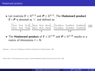 Hadamard product
Let matrices Γ ∈ R2×3 and P ∈ R2×3. The Hadamard product
Γ ∗ P is denoted as ‘∗’ and defined as:
"
γ(1,1) γ(1,2) γ(1,3)
γ(2,1) γ(2,2) γ(2,3)
#
| {z }
Γ
∗
"
ρ(1,1) ρ(1,2) ρ(1,3)
ρ(2,1) ρ(2,2) ρ(2,3)
#
| {z }
P
=
"
γ(1,1)ρ(1,1) γ(1,2)ρ(1,2) γ(1,3)ρ(1,3)
γ(1,1)ρ(2,1) γ(1,2)ρ(2,2) γ(1,3)ρ(2,3)
#
| {z }
Γ∗P
(1)
The Hadamard product of Γ ∈ RI×N and P ∈ RI×N results in a
matrix of dimensions I × N.
Hadamard, J. ’Leçons sur la Propagation des Ondes et les Équations de l’Hydrodynamique’, 1903.
Halmos, Paul R. ’Finite-dimensional vector spaces’, Annals of Mathematics Studies, Princeton University Press, 1948.
High-degree polynomial expansions 20th
June 2022 27 / 100
 