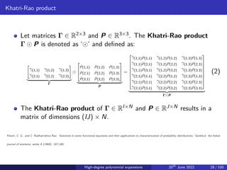 Khatri-Rao product
Let matrices Γ ∈ R2×3 and P ∈ R3×3. The Khatri-Rao product
Γ ⊙ P is denoted as ‘⊙’ and defined as:
"
γ(1,1) γ(1,2) γ(1,3)
γ(2,1) γ(2,2) γ(2,3)
#
| {z }
Γ
⊙



ρ(1,1) ρ(1,2) ρ(1,3)
ρ(2,1) ρ(2,2) ρ(2,3)
ρ(3,1) ρ(3,2) ρ(3,3)



| {z }
P
=









γ(1,1)ρ(1,1) γ(1,2)ρ(1,2) γ(1,3)ρ(1,3)
γ(1,1)ρ(2,1) γ(1,2)ρ(2,2) γ(1,3)ρ(2,3)
γ(1,1)ρ(3,1) γ(1,2)ρ(3,2) γ(1,3)ρ(3,3)
γ(2,1)ρ(1,1) γ(2,2)ρ(1,2) γ(2,3)ρ(1,3)
γ(2,1)ρ(2,1) γ(2,2)ρ(2,2) γ(2,3)ρ(2,3)
γ(2,1)ρ(3,1) γ(2,2)ρ(3,2) γ(2,3)ρ(3,3)









| {z }
Γ⊙P
(2)
The Khatri-Rao product of Γ ∈ RI×N and P ∈ RJ×N results in a
matrix of dimensions (IJ) × N.
Khatri, C. G., and C. Radhakrishna Rao. ’Solutions to some functional equations and their applications to characterization of probability distributions.’ Sankhyā: the Indian
journal of statistics, series A (1968): 167-180.
High-degree polynomial expansions 20th
June 2022 28 / 100
 