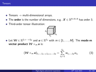 Tensors
Tensors → multi-dimensional arrays.
The order is the number of dimensions, e.g. X ∈ R4×4×4 has order 3.
Third-order tensor illustration:
𝑥𝑖
𝑥𝑗
𝑥𝑘
Let W ∈ RI1×···×IM and u ∈ RIm with m ∈ [1, . . . , M]. The mode-m
vector product W ×m u is:
(W ×m u)i1,...,im−1,im+1,...,iM
=
Im
X
im=1
wi1,...,iM
uim (3)
High-degree polynomial expansions 20th
June 2022 29 / 100
 