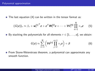 Polynomial approximation
The last equation (4) can be written in the tensor format as:
(G(z))τ ≈ βτ + w[1]
τ
T
z + zT
W[2]
τ z + · · · + W[N]
τ
N
Y
n=1
×nz (5)
By stacking the polynomials for all elements τ ∈ [1, . . . , o], we obtain:
G(z) ≈
N
X
n=1

W[n]
n+1
Y
j=2
×jz

+ β (6)
From Stone-Weierstrass theorem, a polynomial can approximate any
smooth function.
High-degree polynomial expansions 20th
June 2022 33 / 100
 