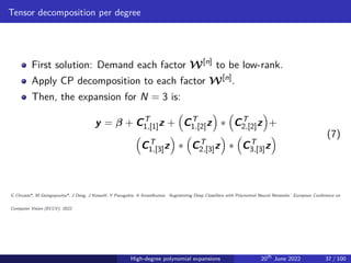 Tensor decomposition per degree
First solution: Demand each factor W[n]
to be low-rank.
Apply CP decomposition to each factor W[n]
.
Then, the expansion for N = 3 is:
y = β + CT
1,[1]z +

CT
1,[2]z

∗

CT
2,[2]z

+

CT
1,[3]z

∗

CT
2,[3]z

∗

CT
3,[3]z
 (7)
G Chrysos*, M Georgopoulos*, J Deng, J Kossaifi, Y Panagakis, A Anandkumar, ‘Augmenting Deep Classifiers with Polynomial Neural Networks.’ European Conference on
Computer Vision (ECCV), 2022.
High-degree polynomial expansions 20th
June 2022 37 / 100
 