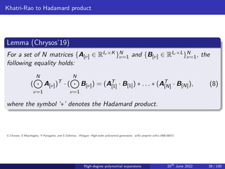 Khatri-Rao to Hadamard product
Lemma (Chrysos’19)
For a set of N matrices {A[ν] ∈ RIν ×K }N
ν=1 and {B[ν] ∈ RIν ×L}N
ν=1, the
following equality holds:
(
N
K
ν=1
A[ν])T
· (
N
K
ν=1
B[ν]) = (AT
[1] · B[1]) ∗ . . . ∗ (AT
[N] · B[N]), (8)
where the symbol ‘∗’ denotes the Hadamard product.
G Chrysos, S Moschoglou, Y Panagakis, and S Zafeiriou. ‘Polygan: High-order polynomial generators.’ arXiv preprint arXiv:1908.06571.
High-degree polynomial expansions 20th
June 2022 38 / 100
 