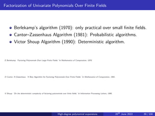 Factorization of Univariate Polynomials Over Finite Fields
Berlekamp’s algorithm (1970): only practical over small finite fields.
Cantor–Zassenhaus Algorithm (1981): Probabilistic algorithms.
Victor Shoup Algorithm (1990): Deterministic algorithm.
E Berlekamp. ‘Factoring Polynomials Over Large Finite Fields.’ In Mathematics of Computation, 1970.
D Cantor, H Zassenhaus. ‘A New Algorithm for Factoring Polynomials Over Finite Fields.’ In Mathematics of Computation, 1981.
V Shoup. ‘On the deterministic complexity of factoring polynomials over finite fields.’ In Information Processing Letters, 1990.
High-degree polynomial expansions 20th
June 2022 39 / 100
 