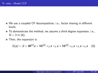 Π−nets - Model CCP
We use a coupled CP decomposition, i.e., factor sharing in different
levels.
To demonstrate the method, we assume a third degree expansion, i.e.,
N = 3 in (6).
Then, the expansion is:
G(z) = β + W[1]
z + W[2]
×2 z ×3 z + W[3]
×2 z ×3 z ×4 z (9)
High-degree polynomial expansions 20th
June 2022 43 / 100
 