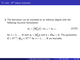 Π−nets - Nth
degree expansion
The derivation can be extended to an arbitrary degree with the
following recursive formulation:
xn =

UT
[n]z

∗ xn−1 + xn−1 , (CCP)
for n = 2, . . . , N with x1 = UT
[1]z and x = CxN + β. The parameters
C ∈ Ro×k, U[n] ∈ Rd×k for n = 1, . . . , N are learnable.
High-degree polynomial expansions 20th
June 2022 45 / 100
 