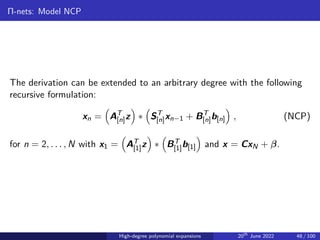 Π-nets: Model NCP
The derivation can be extended to an arbitrary degree with the following
recursive formulation:
xn =

AT
[n]z

∗

ST
[n]xn−1 + BT
[n]b[n]

, (NCP)
for n = 2, . . . , N with x1 =

AT
[1]z

∗

BT
[1]b[1]

and x = CxN + β.
High-degree polynomial expansions 20th
June 2022 48 / 100
 