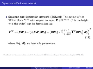 Squeeze-and-Excitation network
Squeeze-and-Excitation network (SENet): The output of the
SENet block YSE with respect to input X ∈ Rhw×C (h is the height,
w is the width) can be formulated as:
YSE
= (XW1) ∗ r(p(XW1)W2) = (XW1) ∗
−
→
1
 1
hw
−
→
1 T
XW1

W2
T
(11)
where W1, W2 are learnable parameters.
J Hu, L Shen, G Sun. ’Squeeze-and-excitation networks.’ In Proceedings of the IEEE Conference on Computer Vision and Pattern Recognition (CVPR), 2018.
High-degree polynomial expansions 20th
June 2022 53 / 100
 