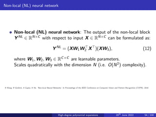 Non-local (NL) neural network
Non-local (NL) neural network: The output of the non-local block
YNL ∈ RN×C with respect to input X ∈ RN×C can be formulated as:
YNL
= (XW1W⊤
2 X⊤
)(XW3), (12)
where W1, W2, W3 ∈ RC×C are learnable parameters.
Scales quadratically with the dimension N (i.e. O(N2) complexity).
X Wang, R Girshick, A Gupta, K He. ’Non-local Neural Networks.’ In Proceedings of the IEEE Conference on Computer Vision and Pattern Recognition (CVPR), 2018.
High-degree polynomial expansions 20th
June 2022 54 / 100
 