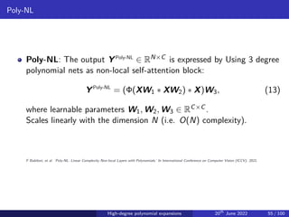 Poly-NL
Poly-NL: The output YPoly-NL
∈ RN×C is expressed by Using 3 degree
polynomial nets as non-local self-attention block:
YPoly-NL
= (Φ(XW1 ∗ XW2) ∗ X)W3, (13)
where learnable parameters W1, W2, W3 ∈ RC×C .
Scales linearly with the dimension N (i.e. O(N) complexity).
F Babiloni, et al. ‘Poly-NL: Linear Complexity Non-local Layers with Polynomials.’ In International Conference on Computer Vision (ICCV), 2021.
High-degree polynomial expansions 20th
June 2022 55 / 100
 