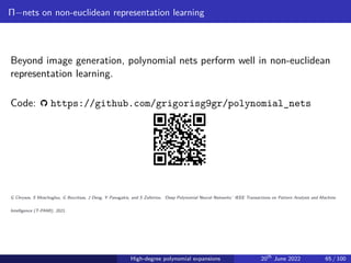 Π−nets on non-euclidean representation learning
Beyond image generation, polynomial nets perform well in non-euclidean
representation learning.
Code: https://github.com/grigorisg9gr/polynomial_nets
G Chrysos, S Moschoglou, G Bouritsas, J Deng, Y Panagakis, and S Zafeiriou. ‘Deep Polynomial Neural Networks.’ IEEE Transactions on Pattern Analysis and Machine
Intelligence (T-PAMI), 2021.
High-degree polynomial expansions 20th
June 2022 65 / 100
 