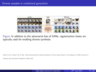 Diverse samples in conditional generation
Figure: In addition to the adversarial loss of GANs, regularization losses are
typically used for enabling diverse synthesis.
Q Mao, H Lee, H Tseng, S Ma, M Yang. ‘Mode Seeking Generative Adversarial Networks for Diverse Image Synthesis.’ In Proceedings of the IEEE Conference on
Computer Vision and Pattern Recognition (CVPR), 2019.
High-degree polynomial expansions 20th
June 2022 75 / 100
 