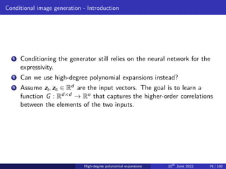Conditional image generation - Introduction
1 Conditioning the generator still relies on the neural network for the
expressivity.
2 Can we use high-degree polynomial expansions instead?
3 Assume zI, zII ∈ Rd are the input vectors. The goal is to learn a
function G : Rd×d → Ro that captures the higher-order correlations
between the elements of the two inputs.
High-degree polynomial expansions 20th
June 2022 76 / 100
 