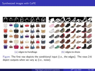 Synthesized images with CoPE
(a) edges-to-handbags (b) edges-to-shoes
Figure: The first row depicts the conditional input (i.e., the edges). The rows 2-6
depict outputs when we vary zI (i.e., noise).
High-degree polynomial expansions 20th
June 2022 78 / 100
 