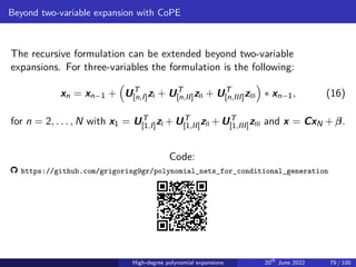 Beyond two-variable expansion with CoPE
The recursive formulation can be extended beyond two-variable
expansions. For three-variables the formulation is the following:
xn = xn−1 +

UT
[n,I]zI + UT
[n,II]zII + UT
[n,III]zIII

∗ xn−1, (16)
for n = 2, . . . , N with x1 = UT
[1,I]zI +UT
[1,II]zII +UT
[1,III]zIII and x = CxN +β.
Code:
https://github.com/grigorisg9gr/polynomial_nets_for_conditional_generation
High-degree polynomial expansions 20th
June 2022 79 / 100
 
