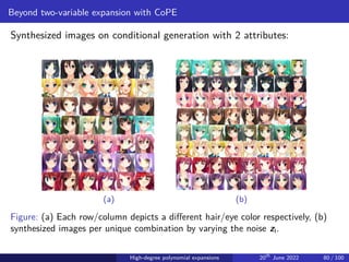 Beyond two-variable expansion with CoPE
Synthesized images on conditional generation with 2 attributes:
(a) (b)
Figure: (a) Each row/column depicts a different hair/eye color respectively, (b)
synthesized images per unique combination by varying the noise zI.
High-degree polynomial expansions 20th
June 2022 80 / 100
 