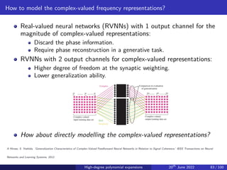 How to model the complex-valued frequency representations?
Real-valued neural networks (RVNNs) with 1 output channel for the
magnitude of complex-valued representations:
Discard the phase information.
Require phase reconstruction in a generative task.
RVNNs with 2 output channels for complex-valued representations:
Higher degree of freedom at the synaptic weighting.
Lower generalization ability.
How about directly modelling the complex-valued representations?
A Hirose, S. Yoshida. ’Generalization Characteristics of Complex-Valued Feedforward Neural Networks in Relation to Signal Coherence.’ IEEE Transactions on Neural
Networks and Learning Systems, 2012.
High-degree polynomial expansions 20th
June 2022 83 / 100
 