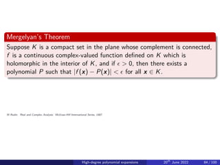 Mergelyan’s Theorem
Suppose K is a compact set in the plane whose complement is connected,
f is a continuous complex-valued function defined on K which is
holomorphic in the interior of K, and if ϵ  0, then there exists a
polynomial P such that |f (x) − P(x)|  ϵ for all x ∈ K.
W Rudin. ’Real and Complex Analysis.’ McGraw-Hill International Series, 1987.
High-degree polynomial expansions 20th
June 2022 84 / 100
 