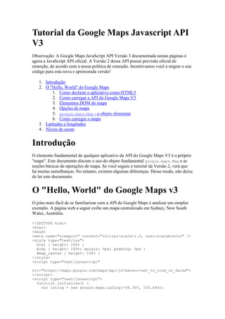 Tutorial da Google Maps Javascript API
V3
Observação: A Google Maps JavaScript API Versão 3 documentada nestas páginas é
agora a JavaScript API oficial. A Versão 2 dessa API possui previsão oficial de
remoção, de acordo com a nossa política de remoção. Incentivamos você a migrar o seu
código para esta nova e aprimorada versão!

   1. Introdução
   2. O "Hello, World" do Google Maps
          1. Como declarar o aplicativo como HTML5
          2. Como carregar a API do Google Maps V3
          3. Elementos DOM do mapa
          4. Opções de mapa
          5. google.maps.Map - o objeto elementar
          6. Como carregar o mapa
   3. Latitudes e longitudes
   4. Níveis de zoom


Introdução
O elemento fundamental de qualquer aplicativo da API do Google Maps V3 é o próprio
"mapa". Este documento discute o uso do objeto fundamental google.maps.Map e as
noções básicas de operações de mapa. Se você seguiu o tutorial da Versão 2, verá que
há muitas semelhanças. No entanto, existem algumas diferenças. Desse modo, não deixe
de ler este documento.


O "Hello, World" do Google Maps v3
O jeito mais fácil de se familiarizar com a API do Google Maps é analisar um simples
exemplo. A página web a seguir exibe um mapa centralizado em Sydney, New South
Wales, Austrália:

<!DOCTYPE html>
<html>
<head>
<meta name="viewport" content="initial-scale=1.0, user-scalable=no" />
<style type="text/css">
  html { height: 100% }
  body { height: 100%; margin: 0px; padding: 0px }
  #map_canvas { height: 100% }
</style>
<script type="text/javascript"

src="https://maps.google.com/maps/api/js?sensor=set_to_true_or_false">
</script>
<script type="text/javascript">
  function initialize() {
    var latlng = new google.maps.LatLng(-34.397, 150.644);
 