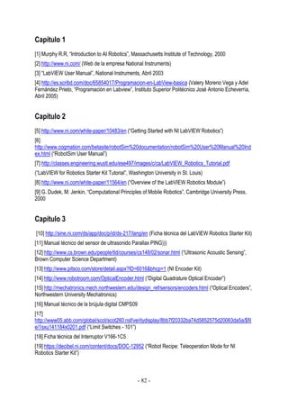 Capítulo 1
[1] Murphy R.R, “Introduction to AI Robotics”, Massachusetts Institute of Technology, 2000
[2] http://www.ni.com/ (Web de la empresa National Instruments)
[3] “LabVIEW User Manual”, National Instruments, Abril 2003
[4] http://es.scribd.com/doc/65854017/Programacion-en-LabView-basica (Valery Moreno Vega y Adel
Fernández Prieto, “Programación en Labview”, Instituto Superior Politécnico José Antonio Echeverría,
Abril 2005)

Capítulo 2
[5] http://www.ni.com/white-paper/10483/en (“Getting Started with NI LabVIEW Robotics”)
[6]
http://www.cogmation.com/betasite/robotSim%20documentation/robotSim%20User%20Manual%20Ind
ex.html (“RobotSim User Manual”)
[7] http://classes.engineering.wustl.edu/ese497/images/c/ca/LabVIEW_Robotics_Tutorial.pdf
(“LabVIEW for Robotics Starter Kit Tutorial”, Washington University in St. Louis)
[8] http://www.ni.com/white-paper/11564/en (“Overview of the LabVIEW Robotics Module”)
[9] G. Dudek, M. Jenkin, “Computational Principles of Mobile Robotics”, Cambridge University Press,
2000

Capítulo 3
[10] http://sine.ni.com/ds/app/doc/p/id/ds-217/lang/en (Ficha técnica del LabVIEW Robotics Starter Kit)
[11] Manual técnico del sensor de ultrasonido Parallax PING)))
[12] http://www.cs.brown.edu/people/tld/courses/cs148/02/sonar.html (“Ultrasonic Acoustic Sensing”,
Brown Computer Science Department)
[13] http://www.pitsco.com/store/detail.aspx?ID=6016&bhcp=1 (NI Encoder Kit)
[14] http://www.robotroom.com/OpticalEncoder.html (“Digital Quadrature Optical Encoder”)
[15] http://mechatronics.mech.northwestern.edu/design_ref/sensors/encoders.html (“Optical Encoders”,
Northwestern University Mechatronics)
[16] Manual técnico de la brújula digital CMPS09
[17]
http://www05.abb.com/global/scot/scot260.nsf/veritydisplay/8bb7f20332ba74d5852575d20063da5a/$fil
e/1sxu141184x0201.pdf (“Limit Switches - 101”)
[18] Ficha técnica del Interruptor V166-1C5
[19] https://decibel.ni.com/content/docs/DOC-12952 (“Robot Recipe: Teleoperation Mode for NI
Robotics Starter Kit”)

- 82 -

 