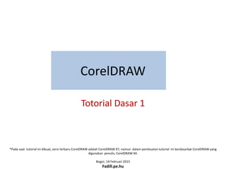*Pada saat tutorial ini dibuat, versi terbaru CorelDRAW adalah CorelDRAW X7, namun dalam pembuatan tutorial ini berdasarkan CorelDRAW yang
digunakan penulis, CorelDRAW X4.
Bogor, 14 Februari 2015
Fadill.pe.hu
CorelDRAW
Totorial Dasar 1
 