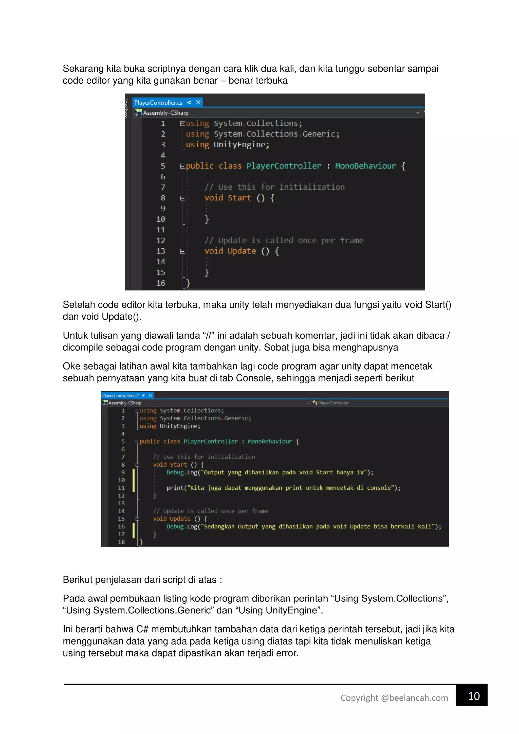 10
Copyright @beelancah.com
Sekarang kita buka scriptnya dengan cara klik dua kali, dan kita tunggu sebentar sampai
code editor yang kita gunakan benar – benar terbuka
Setelah code editor kita terbuka, maka unity telah menyediakan dua fungsi yaitu void Start()
dan void Update().
Untuk tulisan yang diawali tanda “//” ini adalah sebuah komentar, jadi ini tidak akan dibaca /
dicompile sebagai code program dengan unity. Sobat juga bisa menghapusnya
Oke sebagai latihan awal kita tambahkan lagi code program agar unity dapat mencetak
sebuah pernyataan yang kita buat di tab Console, sehingga menjadi seperti berikut
Berikut penjelasan dari script di atas :
Pada awal pembukaan listing kode program diberikan perintah “Using System.Collections”,
“Using System.Collections.Generic” dan “Using UnityEngine”.
Ini berarti bahwa C# membutuhkan tambahan data dari ketiga perintah tersebut, jadi jika kita
menggunakan data yang ada pada ketiga using diatas tapi kita tidak menuliskan ketiga
using tersebut maka dapat dipastikan akan terjadi error.
 