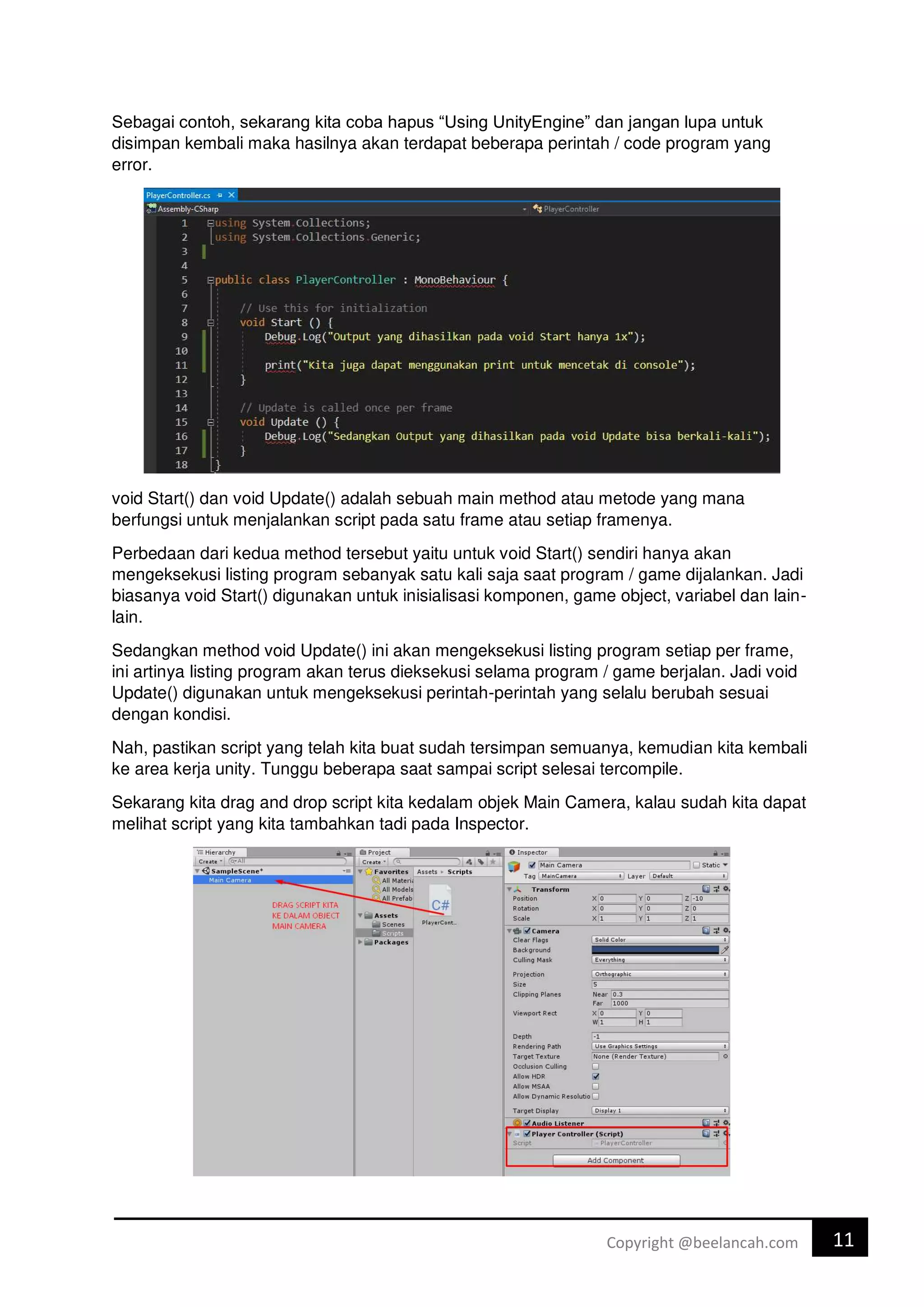 11
Copyright @beelancah.com
Sebagai contoh, sekarang kita coba hapus “Using UnityEngine” dan jangan lupa untuk
disimpan kembali maka hasilnya akan terdapat beberapa perintah / code program yang
error.
void Start() dan void Update() adalah sebuah main method atau metode yang mana
berfungsi untuk menjalankan script pada satu frame atau setiap framenya.
Perbedaan dari kedua method tersebut yaitu untuk void Start() sendiri hanya akan
mengeksekusi listing program sebanyak satu kali saja saat program / game dijalankan. Jadi
biasanya void Start() digunakan untuk inisialisasi komponen, game object, variabel dan lain-
lain.
Sedangkan method void Update() ini akan mengeksekusi listing program setiap per frame,
ini artinya listing program akan terus dieksekusi selama program / game berjalan. Jadi void
Update() digunakan untuk mengeksekusi perintah-perintah yang selalu berubah sesuai
dengan kondisi.
Nah, pastikan script yang telah kita buat sudah tersimpan semuanya, kemudian kita kembali
ke area kerja unity. Tunggu beberapa saat sampai script selesai tercompile.
Sekarang kita drag and drop script kita kedalam objek Main Camera, kalau sudah kita dapat
melihat script yang kita tambahkan tadi pada Inspector.
 