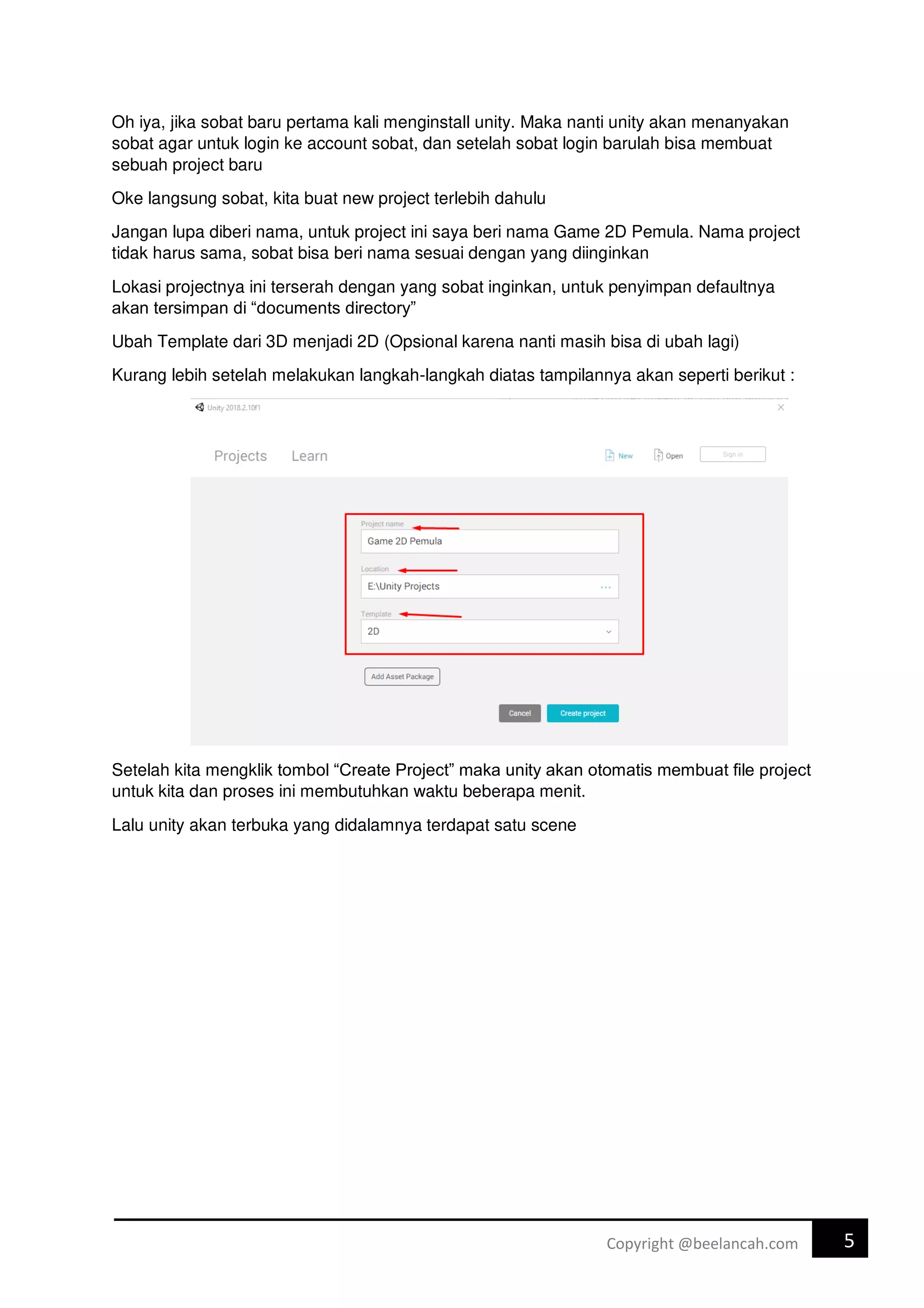 5
Copyright @beelancah.com
Oh iya, jika sobat baru pertama kali menginstall unity. Maka nanti unity akan menanyakan
sobat agar untuk login ke account sobat, dan setelah sobat login barulah bisa membuat
sebuah project baru
Oke langsung sobat, kita buat new project terlebih dahulu
Jangan lupa diberi nama, untuk project ini saya beri nama Game 2D Pemula. Nama project
tidak harus sama, sobat bisa beri nama sesuai dengan yang diinginkan
Lokasi projectnya ini terserah dengan yang sobat inginkan, untuk penyimpan defaultnya
akan tersimpan di “documents directory”
Ubah Template dari 3D menjadi 2D (Opsional karena nanti masih bisa di ubah lagi)
Kurang lebih setelah melakukan langkah-langkah diatas tampilannya akan seperti berikut :
Setelah kita mengklik tombol “Create Project” maka unity akan otomatis membuat file project
untuk kita dan proses ini membutuhkan waktu beberapa menit.
Lalu unity akan terbuka yang didalamnya terdapat satu scene
 