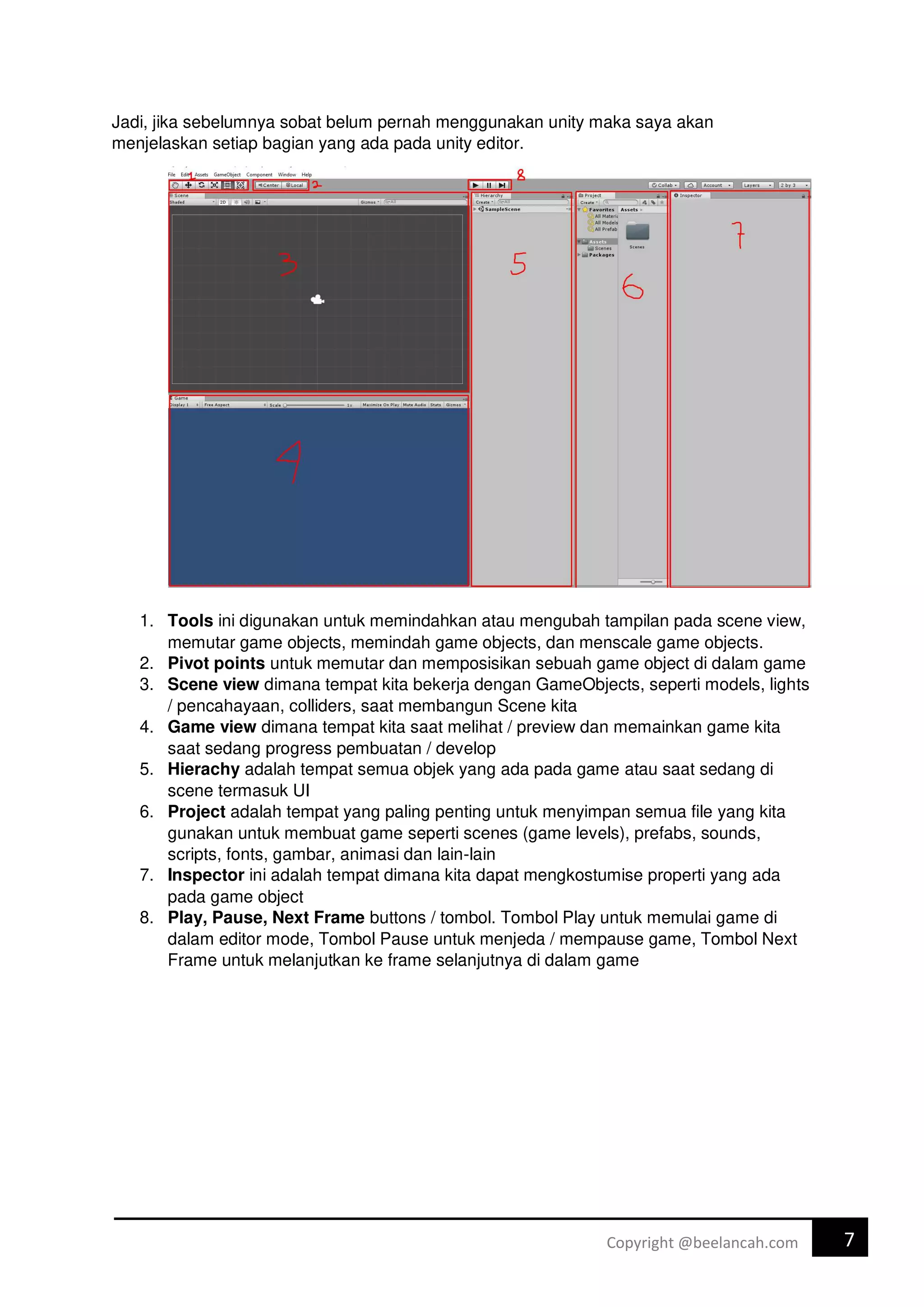 7
Copyright @beelancah.com
Jadi, jika sebelumnya sobat belum pernah menggunakan unity maka saya akan
menjelaskan setiap bagian yang ada pada unity editor.
1. Tools ini digunakan untuk memindahkan atau mengubah tampilan pada scene view,
memutar game objects, memindah game objects, dan menscale game objects.
2. Pivot points untuk memutar dan memposisikan sebuah game object di dalam game
3. Scene view dimana tempat kita bekerja dengan GameObjects, seperti models, lights
/ pencahayaan, colliders, saat membangun Scene kita
4. Game view dimana tempat kita saat melihat / preview dan memainkan game kita
saat sedang progress pembuatan / develop
5. Hierachy adalah tempat semua objek yang ada pada game atau saat sedang di
scene termasuk UI
6. Project adalah tempat yang paling penting untuk menyimpan semua file yang kita
gunakan untuk membuat game seperti scenes (game levels), prefabs, sounds,
scripts, fonts, gambar, animasi dan lain-lain
7. Inspector ini adalah tempat dimana kita dapat mengkostumise properti yang ada
pada game object
8. Play, Pause, Next Frame buttons / tombol. Tombol Play untuk memulai game di
dalam editor mode, Tombol Pause untuk menjeda / mempause game, Tombol Next
Frame untuk melanjutkan ke frame selanjutnya di dalam game
 