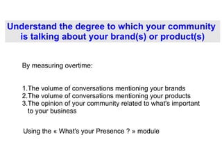 Understand the degree to which your community  is talking about your brand(s) or product(s) ,[object Object],[object Object],[object Object],By measuring overtime: Using the « What's your Presence ? » module  