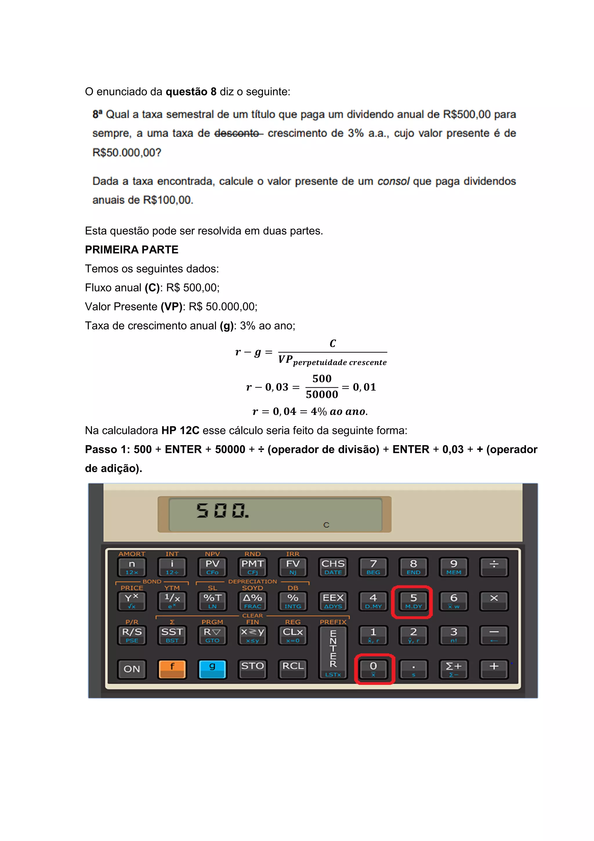 O enunciado da questão 8 diz o seguinte:
Esta questão pode ser resolvida em duas partes.
PRIMEIRA PARTE
Temos os seguintes dados:
Fluxo anual (C): R$ 500,00;
Valor Presente (VP): R$ 50.000,00;
Taxa de crescimento anual (g): 3% ao ano;
𝒓 − 𝒈 =
𝑪
𝑽𝑷 𝒑𝒆𝒓𝒑𝒆𝒕𝒖𝒊𝒅𝒂𝒅𝒆 𝒄𝒓𝒆𝒔𝒄𝒆𝒏𝒕𝒆
𝒓 − 𝟎, 𝟎𝟑 =
𝟓𝟎𝟎
𝟓𝟎𝟎𝟎𝟎
= 𝟎, 𝟎𝟏
𝒓 = 𝟎, 𝟎𝟒 = 𝟒% 𝒂𝒐 𝒂𝒏𝒐.
Na calculadora HP 12C esse cálculo seria feito da seguinte forma:
Passo 1: 500 + ENTER + 50000 + ÷ (operador de divisão) + ENTER + 0,03 + + (operador
de adição).
 