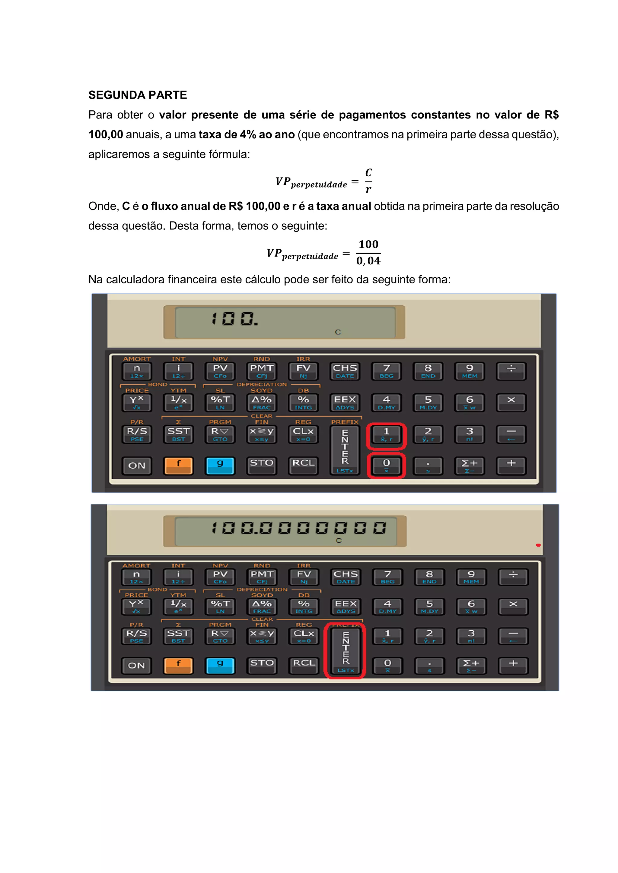 SEGUNDA PARTE
Para obter o valor presente de uma série de pagamentos constantes no valor de R$
100,00 anuais, a uma taxa de 4% ao ano (que encontramos na primeira parte dessa questão),
aplicaremos a seguinte fórmula:
𝑽𝑷 𝒑𝒆𝒓𝒑𝒆𝒕𝒖𝒊𝒅𝒂𝒅𝒆 =
𝑪
𝒓
Onde, C é o fluxo anual de R$ 100,00 e r é a taxa anual obtida na primeira parte da resolução
dessa questão. Desta forma, temos o seguinte:
𝑽𝑷 𝒑𝒆𝒓𝒑𝒆𝒕𝒖𝒊𝒅𝒂𝒅𝒆 =
𝟏𝟎𝟎
𝟎, 𝟎𝟒
Na calculadora financeira este cálculo pode ser feito da seguinte forma:
 