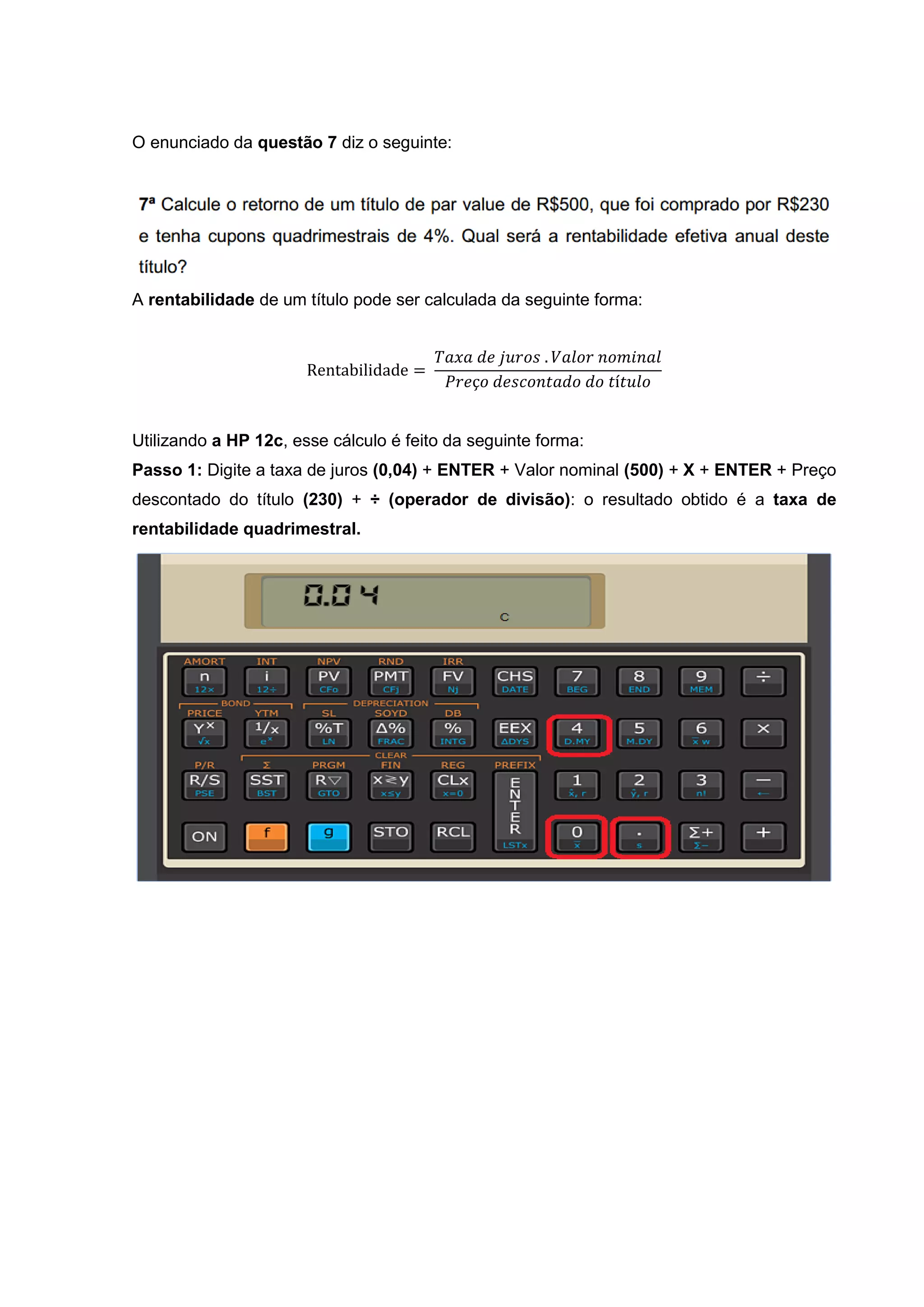 O enunciado da questão 7 diz o seguinte:
A rentabilidade de um título pode ser calculada da seguinte forma:
Rentabilidade =
𝑇𝑎𝑥𝑎 𝑑𝑒 𝑗𝑢𝑟𝑜𝑠 . 𝑉𝑎𝑙𝑜𝑟 𝑛𝑜𝑚𝑖𝑛𝑎𝑙
𝑃𝑟𝑒ç𝑜 𝑑𝑒𝑠𝑐𝑜𝑛𝑡𝑎𝑑𝑜 𝑑𝑜 𝑡í𝑡𝑢𝑙𝑜
Utilizando a HP 12c, esse cálculo é feito da seguinte forma:
Passo 1: Digite a taxa de juros (0,04) + ENTER + Valor nominal (500) + X + ENTER + Preço
descontado do título (230) + ÷ (operador de divisão): o resultado obtido é a taxa de
rentabilidade quadrimestral.
 