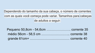 Dependendo do tamanho da sua cabeça, o número de correntes
com as quais você começa pode variar. Tamanhos para cabeças
de adultos a seguir:
Pequeno 50,8cm - 54,6cm …………………. corrente 35
médio 56cm - 58,5 cm …………………….. corrente 38
grande 61cm+ ……………………………… corrente 40
 