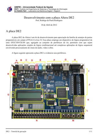 DE2 - Tutorial de gravação
UNIFEI – Universidade Federal de Itajubá
IESTI - Instituto de Engenharia de Sistemas e Tecnologia da Informação
ELT029/ELT041 – Laboratório de
Desenvolvimento com a placa Altera
A placa DE2
A placa DE2 da Altera é um kit
programáveis em campo (FPGA) Cyclone
série EP2C35F672C6N que, agregado a
desenvolvidas aplicações simples de lógica combinacional
envolvendo processamento de sinais de áudio, vídeo e afins.
A figura seguinte apresenta a placa DE2 e evidencia seus periféricos
Universidade Federal de Itajubá
Instituto de Engenharia de Sistemas e Tecnologia da Informação
Laboratório de Eletrônica Digital I / Digital II
Desenvolvimento com a placa Altera DE
Prof. Rodrigo de Paula Rodrigues
10 de Abril de 2012
kit de desenvolvimento para apreciação da família de arranjos de portas
Cyclone II. Essa placa emprega um dispositivo de lógica programável da
agregado ao conjunto de periféricos do kit, permitem com que sejam
simples de lógica combinacional até complexas aplicações
envolvendo processamento de sinais de áudio, vídeo e afins.
A figura seguinte apresenta a placa DE2 e evidencia seus periféricos.
1/11
DE2
de desenvolvimento para apreciação da família de arranjos de portas
dispositivo de lógica programável da
permitem com que sejam
até complexas aplicações de lógica sequencial
 