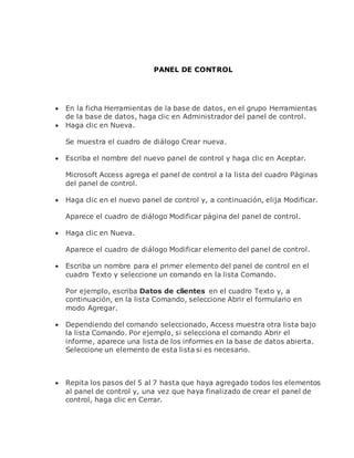 PANEL DE CONTROL
 En la ficha Herramientas de la base de datos, en el grupo Herramientas
de la base de datos, haga clic en Administrador del panel de control.
 Haga clic en Nueva.
Se muestra el cuadro de diálogo Crear nueva.
 Escriba el nombre del nuevo panel de control y haga clic en Aceptar.
Microsoft Access agrega el panel de control a la lista del cuadro Páginas
del panel de control.
 Haga clic en el nuevo panel de control y, a continuación, elija Modificar.
Aparece el cuadro de diálogo Modificar página del panel de control.
 Haga clic en Nueva.
Aparece el cuadro de diálogo Modificar elemento del panel de control.
 Escriba un nombre para el primer elemento del panel de control en el
cuadro Texto y seleccione un comando en la lista Comando.
Por ejemplo, escriba Datos de clientes en el cuadro Texto y, a
continuación, en la lista Comando, seleccione Abrir el formulario en
modo Agregar.
 Dependiendo del comando seleccionado, Access muestra otra lista bajo
la lista Comando. Por ejemplo, si selecciona el comando Abrir el
informe, aparece una lista de los informes en la base de datos abierta.
Seleccione un elemento de esta lista si es necesario.
 Repita los pasos del 5 al 7 hasta que haya agregado todos los elementos
al panel de control y, una vez que haya finalizado de crear el panel de
control, haga clic en Cerrar.
 