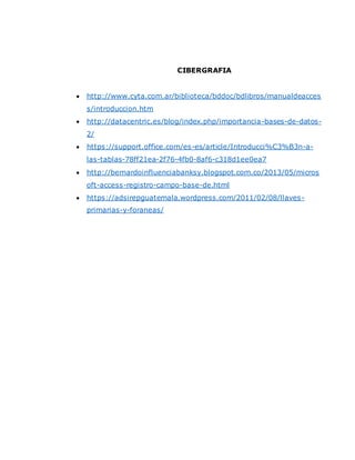 CIBERGRAFIA
 http://www.cyta.com.ar/biblioteca/bddoc/bdlibros/manualdeacces
s/introduccion.htm
 http://datacentric.es/blog/index.php/importancia-bases-de-datos-
2/
 https://support.office.com/es-es/article/Introducci%C3%B3n-a-
las-tablas-78ff21ea-2f76-4fb0-8af6-c318d1ee0ea7
 http://bernardoinfluenciabanksy.blogspot.com.co/2013/05/micros
oft-access-registro-campo-base-de.html
 https://adsirepguatemala.wordpress.com/2011/02/08/llaves-
primarias-y-foraneas/
 