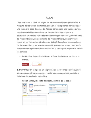 TABLAS
Cree una tabla si tiene un origen de datos nuevo que no pertenezca a
ninguna de las tablas existentes. Son varias las opciones para agregar
una tabla a la base de datos de Access, como crear una base de datos,
insertar una tabla en una base de datos existente o importar o
establecer un vínculo a una tabla de otro origen de datos (como un libro
de Microsoft Excel, un documento de Microsoft Word, un archivo de
texto, un servicio web u otra base de datos). Cuando se crea una base
de datos en blanco, se inserta automáticamente una nueva tabla vacía.
Posteriormente puede introducir datos en la tabla para empezar a definir
los campos.
 En Archivo, haga clic en Nuevo > Base de datos de escritorio en
blanco.
-
1.2 CAMPOS: Un campo es un segmento de la información que cuando
se agrupa con otros segmentos relacionados, proporciona un registro
detallado de un objeto específico.
 Clic en vistas, clic vista de diseño, nombre de la tabla.
, , ,
 