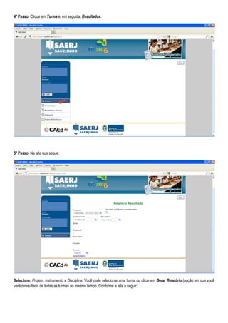 4º Passo: Clique em Turma e, em seguida, Resultados.
5º Passo: Na tela que segue:
Selecione: Projeto, Instrumento e Disciplina. Você pode selecionar uma turma ou clicar em Gerar Relatório (opção em que você
verá o resultado de todas as turmas ao mesmo tempo. Conforme a tela a seguir:
 
