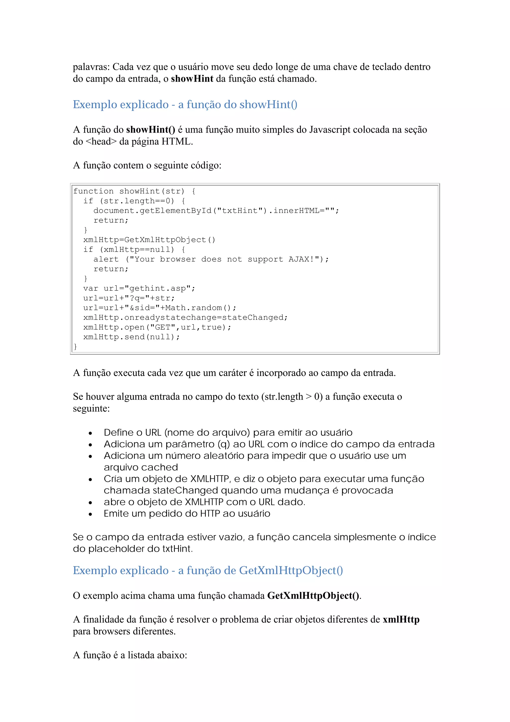 palavras: Cada vez que o usuário move seu dedo longe de uma chave de teclado dentro
do campo da entrada, o showHint da função está chamado.
Exemplo explicado - a função do showHint()
A função do showHint() é uma função muito simples do Javascript colocada na seção
do <head> da página HTML.
A função contem o seguinte código:
function showHint(str) {
if (str.length==0) {
document.getElementById("txtHint").innerHTML="";
return;
}
xmlHttp=GetXmlHttpObject()
if (xmlHttp==null) {
alert ("Your browser does not support AJAX!");
return;
}
var url="gethint.asp";
url=url+"?q="+str;
url=url+"&sid="+Math.random();
xmlHttp.onreadystatechange=stateChanged;
xmlHttp.open("GET",url,true);
xmlHttp.send(null);
}
A função executa cada vez que um caráter é incorporado ao campo da entrada.
Se houver alguma entrada no campo do texto (str.length > 0) a função executa o
seguinte:
 Define o URL (nome do arquivo) para emitir ao usuário
 Adiciona um parâmetro (q) ao URL com o índice do campo da entrada
 Adiciona um número aleatório para impedir que o usuário use um
arquivo cached
 Cría um objeto de XMLHTTP, e diz o objeto para executar uma função
chamada stateChanged quando uma mudança é provocada
 abre o objeto de XMLHTTP com o URL dado.
 Emite um pedido do HTTP ao usuário
Se o campo da entrada estiver vazio, a função cancela simplesmente o índice
do placeholder do txtHint.
Exemplo explicado - a função de GetXmlHttpObject()
O exemplo acima chama uma função chamada GetXmlHttpObject().
A finalidade da função é resolver o problema de criar objetos diferentes de xmlHttp
para browsers diferentes.
A função é a listada abaixo:
 
