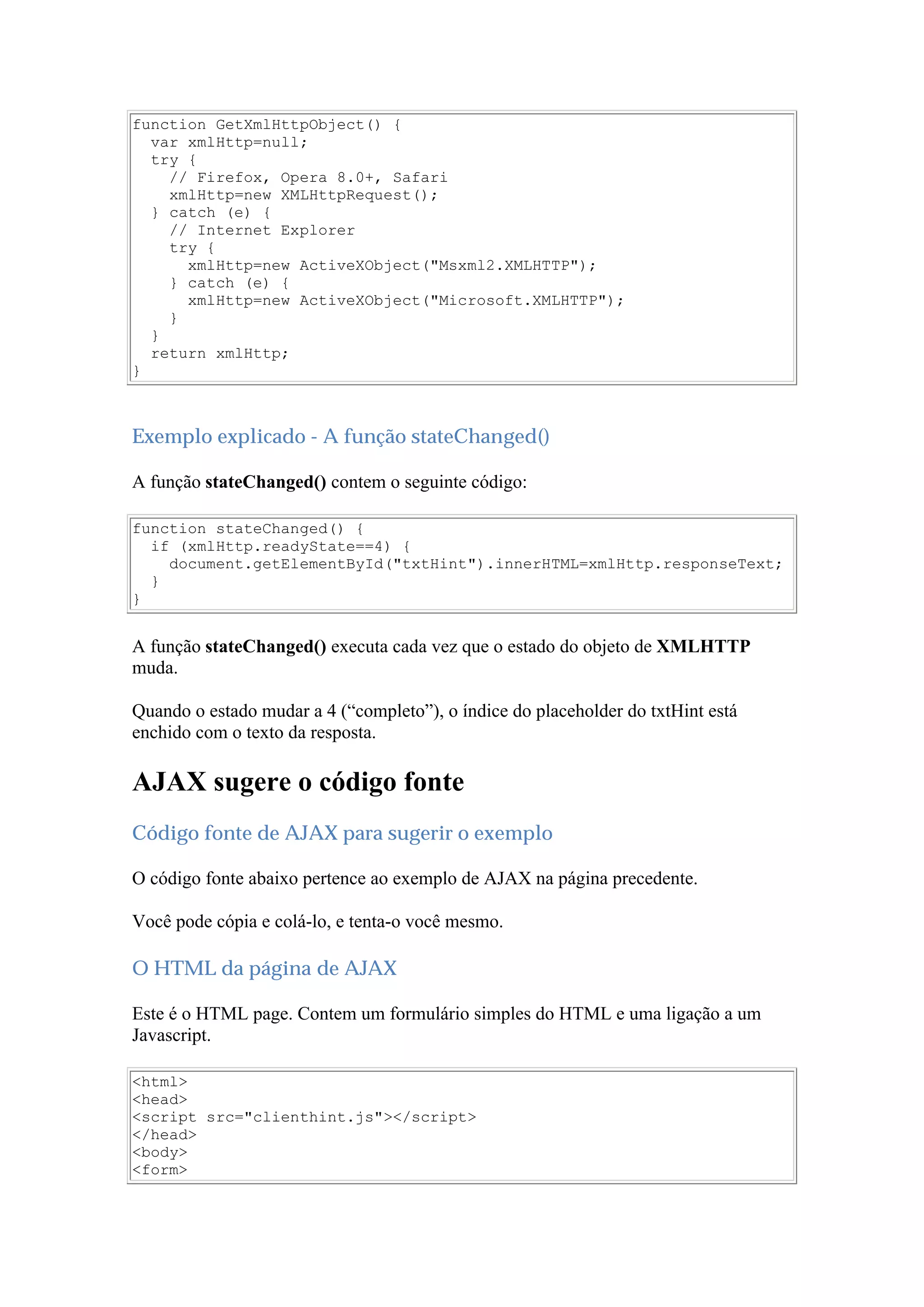 function GetXmlHttpObject() {
var xmlHttp=null;
try {
// Firefox, Opera 8.0+, Safari
xmlHttp=new XMLHttpRequest();
} catch (e) {
// Internet Explorer
try {
xmlHttp=new ActiveXObject("Msxml2.XMLHTTP");
} catch (e) {
xmlHttp=new ActiveXObject("Microsoft.XMLHTTP");
}
}
return xmlHttp;
}
Exemplo explicado - A função stateChanged()
A função stateChanged() contem o seguinte código:
function stateChanged() {
if (xmlHttp.readyState==4) {
document.getElementById("txtHint").innerHTML=xmlHttp.responseText;
}
}
A função stateChanged() executa cada vez que o estado do objeto de XMLHTTP
muda.
Quando o estado mudar a 4 (“completo”), o índice do placeholder do txtHint está
enchido com o texto da resposta.
AJAX sugere o código fonte
Código fonte de AJAX para sugerir o exemplo
O código fonte abaixo pertence ao exemplo de AJAX na página precedente.
Você pode cópia e colá-lo, e tenta-o você mesmo.
O HTML da página de AJAX
Este é o HTML page. Contem um formulário simples do HTML e uma ligação a um
Javascript.
<html>
<head>
<script src="clienthint.js"></script>
</head>
<body>
<form>
 