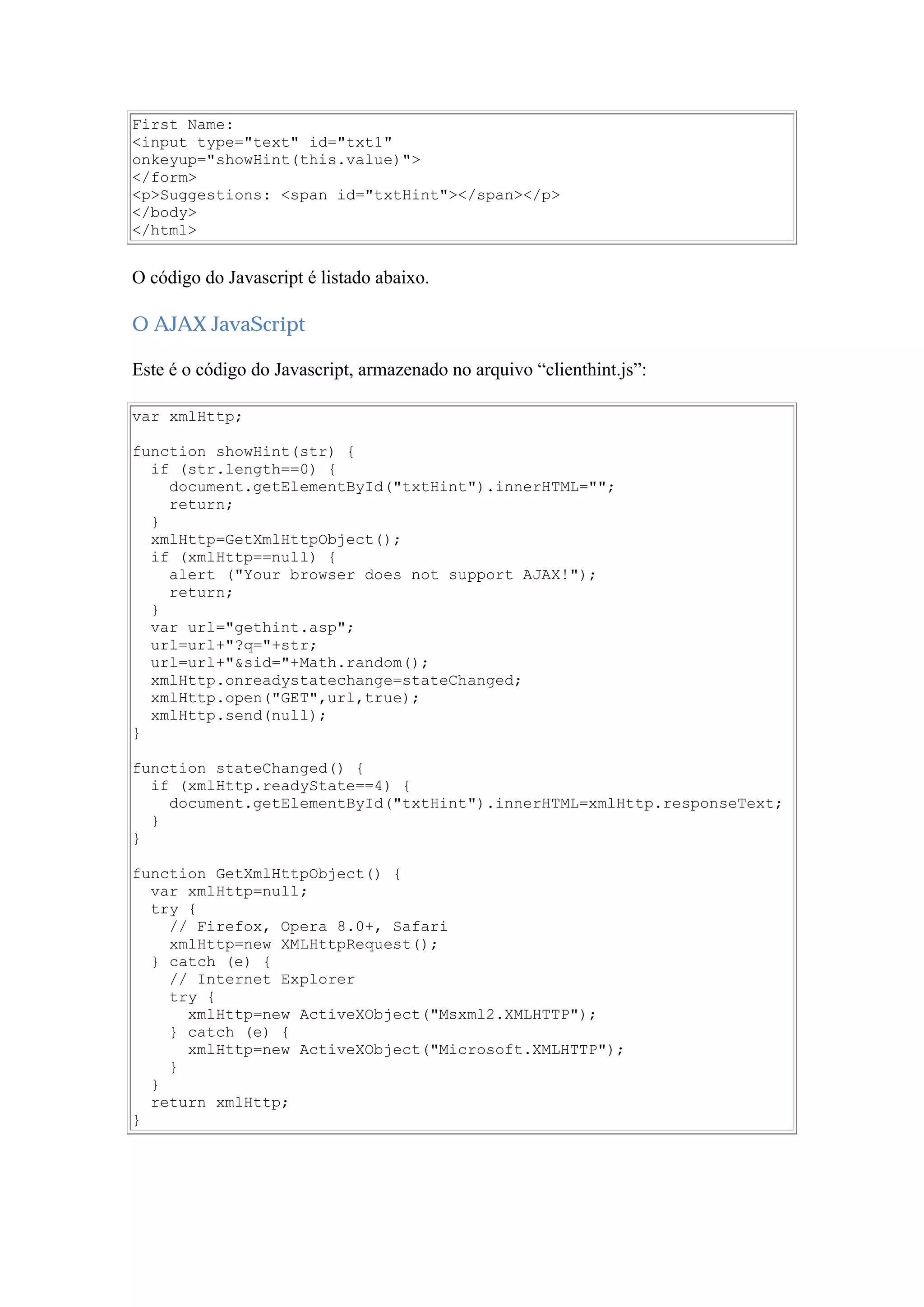 First Name:
<input type="text" id="txt1"
onkeyup="showHint(this.value)">
</form>
<p>Suggestions: <span id="txtHint"></span></p>
</body>
</html>
O código do Javascript é listado abaixo.
O AJAX JavaScript
Este é o código do Javascript, armazenado no arquivo “clienthint.js”:
var xmlHttp;
function showHint(str) {
if (str.length==0) {
document.getElementById("txtHint").innerHTML="";
return;
}
xmlHttp=GetXmlHttpObject();
if (xmlHttp==null) {
alert ("Your browser does not support AJAX!");
return;
}
var url="gethint.asp";
url=url+"?q="+str;
url=url+"&sid="+Math.random();
xmlHttp.onreadystatechange=stateChanged;
xmlHttp.open("GET",url,true);
xmlHttp.send(null);
}
function stateChanged() {
if (xmlHttp.readyState==4) {
document.getElementById("txtHint").innerHTML=xmlHttp.responseText;
}
}
function GetXmlHttpObject() {
var xmlHttp=null;
try {
// Firefox, Opera 8.0+, Safari
xmlHttp=new XMLHttpRequest();
} catch (e) {
// Internet Explorer
try {
xmlHttp=new ActiveXObject("Msxml2.XMLHTTP");
} catch (e) {
xmlHttp=new ActiveXObject("Microsoft.XMLHTTP");
}
}
return xmlHttp;
}
 