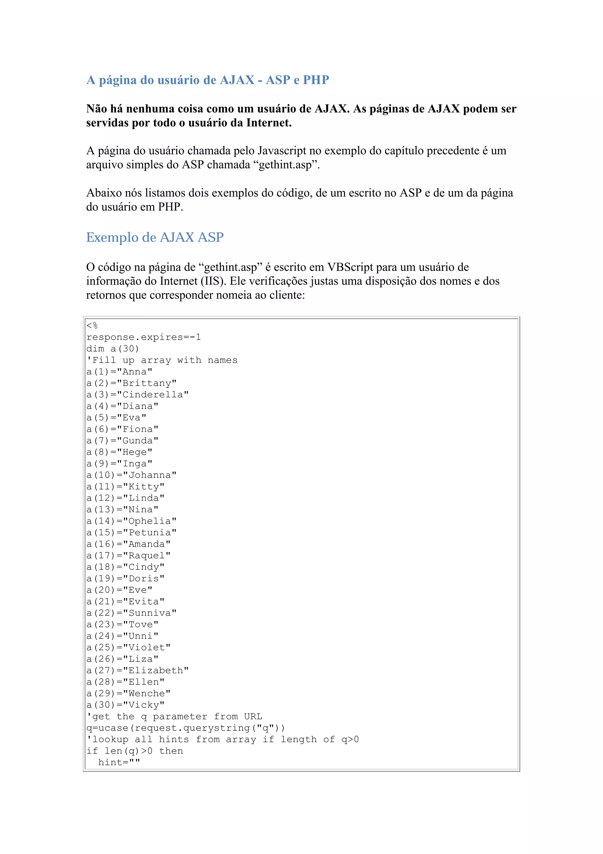 A página do usuário de AJAX - ASP e PHP
Não há nenhuma coisa como um usuário de AJAX. As páginas de AJAX podem ser
servidas por todo o usuário da Internet.
A página do usuário chamada pelo Javascript no exemplo do capítulo precedente é um
arquivo simples do ASP chamada “gethint.asp”.
Abaixo nós listamos dois exemplos do código, de um escrito no ASP e de um da página
do usuário em PHP.
Exemplo de AJAX ASP
O código na página de “gethint.asp” é escrito em VBScript para um usuário de
informação do Internet (IIS). Ele verificações justas uma disposição dos nomes e dos
retornos que corresponder nomeia ao cliente:
<%
response.expires=-1
dim a(30)
'Fill up array with names
a(1)="Anna"
a(2)="Brittany"
a(3)="Cinderella"
a(4)="Diana"
a(5)="Eva"
a(6)="Fiona"
a(7)="Gunda"
a(8)="Hege"
a(9)="Inga"
a(10)="Johanna"
a(11)="Kitty"
a(12)="Linda"
a(13)="Nina"
a(14)="Ophelia"
a(15)="Petunia"
a(16)="Amanda"
a(17)="Raquel"
a(18)="Cindy"
a(19)="Doris"
a(20)="Eve"
a(21)="Evita"
a(22)="Sunniva"
a(23)="Tove"
a(24)="Unni"
a(25)="Violet"
a(26)="Liza"
a(27)="Elizabeth"
a(28)="Ellen"
a(29)="Wenche"
a(30)="Vicky"
'get the q parameter from URL
q=ucase(request.querystring("q"))
'lookup all hints from array if length of q>0
if len(q)>0 then
hint=""
 