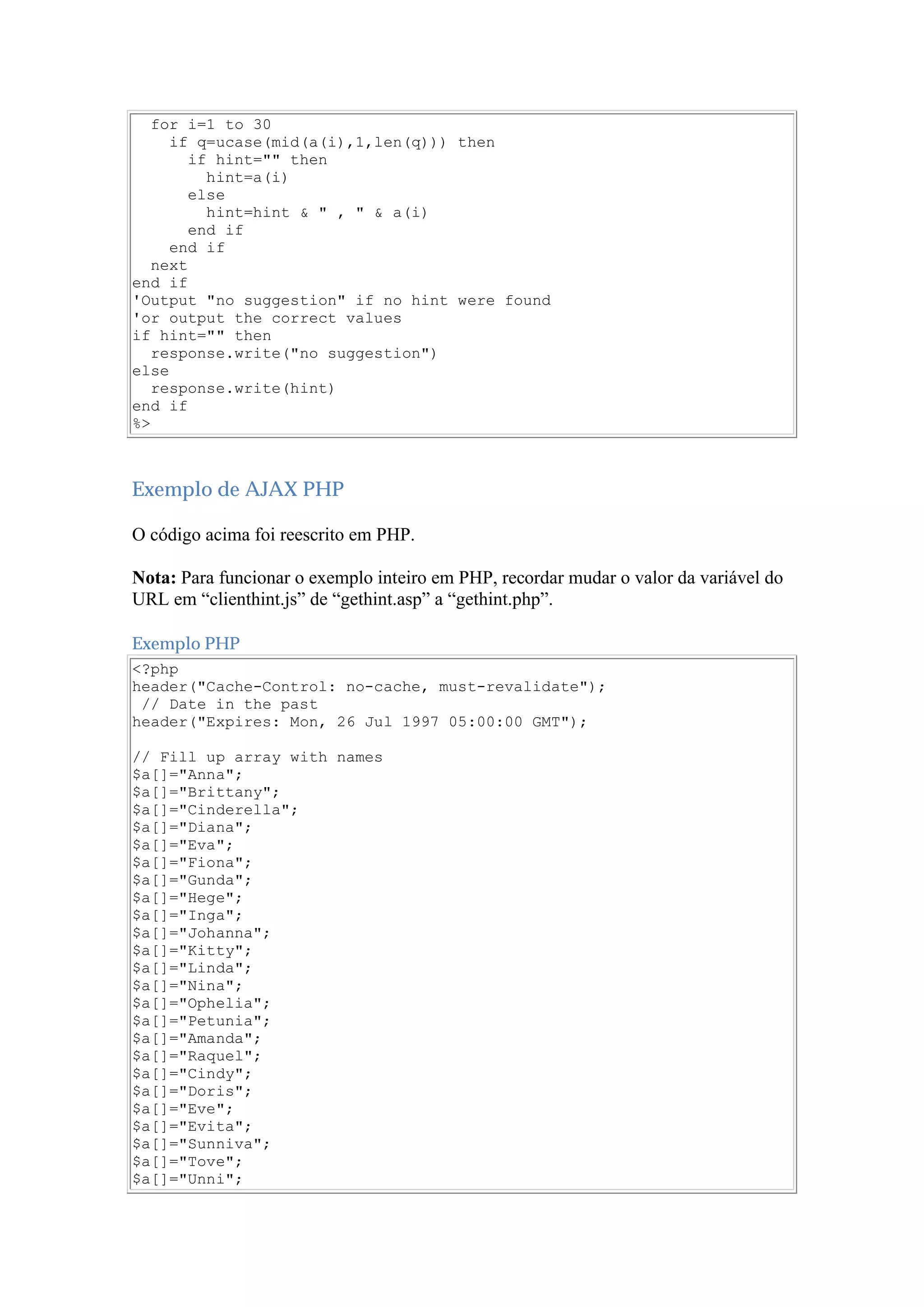 for i=1 to 30
if q=ucase(mid(a(i),1,len(q))) then
if hint="" then
hint=a(i)
else
hint=hint & " , " & a(i)
end if
end if
next
end if
'Output "no suggestion" if no hint were found
'or output the correct values
if hint="" then
response.write("no suggestion")
else
response.write(hint)
end if
%>
Exemplo de AJAX PHP
O código acima foi reescrito em PHP.
Nota: Para funcionar o exemplo inteiro em PHP, recordar mudar o valor da variável do
URL em “clienthint.js” de “gethint.asp” a “gethint.php”.
Exemplo PHP
<?php
header("Cache-Control: no-cache, must-revalidate");
// Date in the past
header("Expires: Mon, 26 Jul 1997 05:00:00 GMT");
// Fill up array with names
$a[]="Anna";
$a[]="Brittany";
$a[]="Cinderella";
$a[]="Diana";
$a[]="Eva";
$a[]="Fiona";
$a[]="Gunda";
$a[]="Hege";
$a[]="Inga";
$a[]="Johanna";
$a[]="Kitty";
$a[]="Linda";
$a[]="Nina";
$a[]="Ophelia";
$a[]="Petunia";
$a[]="Amanda";
$a[]="Raquel";
$a[]="Cindy";
$a[]="Doris";
$a[]="Eve";
$a[]="Evita";
$a[]="Sunniva";
$a[]="Tove";
$a[]="Unni";
 