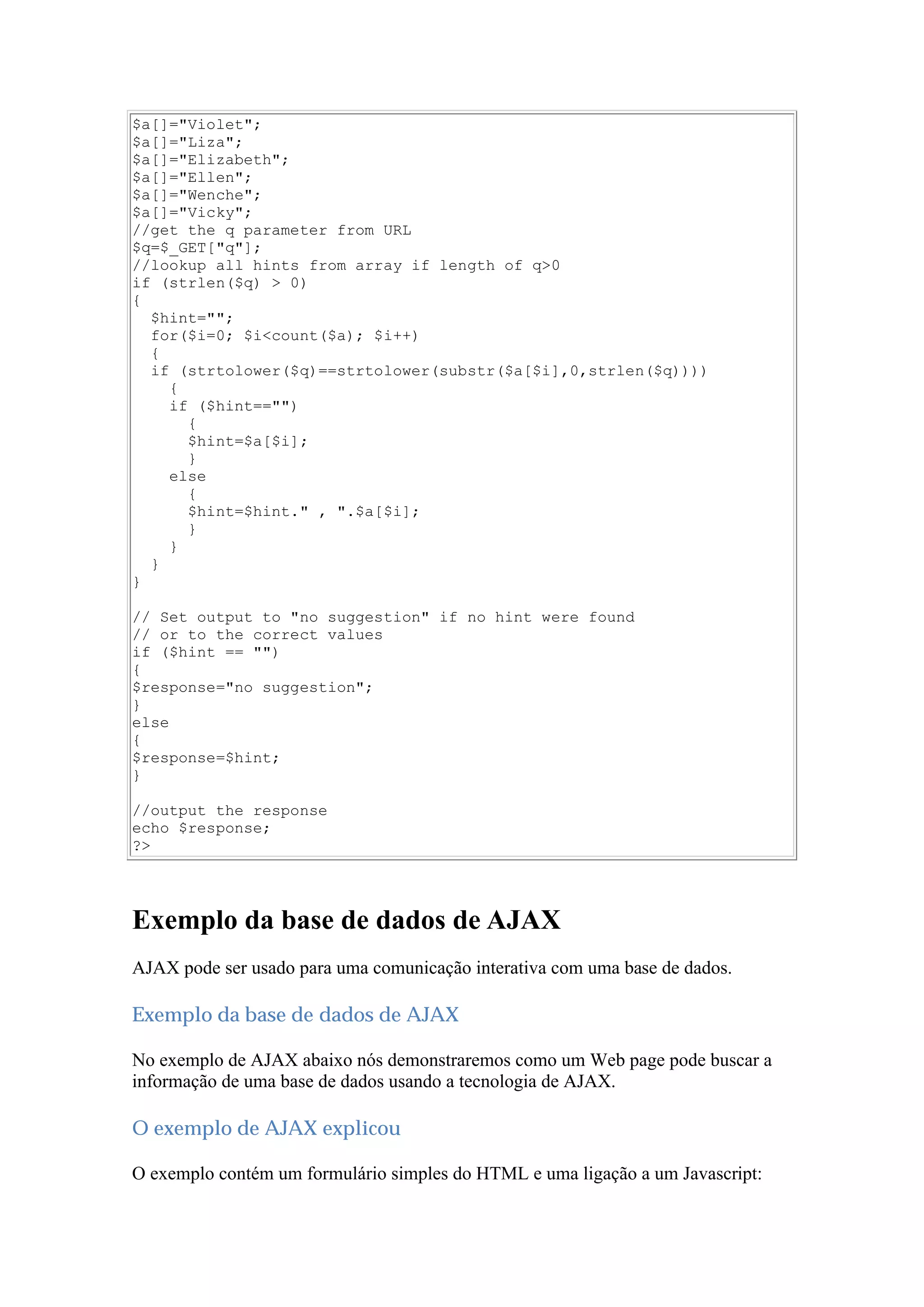 $a[]="Violet";
$a[]="Liza";
$a[]="Elizabeth";
$a[]="Ellen";
$a[]="Wenche";
$a[]="Vicky";
//get the q parameter from URL
$q=$_GET["q"];
//lookup all hints from array if length of q>0
if (strlen($q) > 0)
{
$hint="";
for($i=0; $i<count($a); $i++)
{
if (strtolower($q)==strtolower(substr($a[$i],0,strlen($q))))
{
if ($hint=="")
{
$hint=$a[$i];
}
else
{
$hint=$hint." , ".$a[$i];
}
}
}
}
// Set output to "no suggestion" if no hint were found
// or to the correct values
if ($hint == "")
{
$response="no suggestion";
}
else
{
$response=$hint;
}
//output the response
echo $response;
?>
Exemplo da base de dados de AJAX
AJAX pode ser usado para uma comunicação interativa com uma base de dados.
Exemplo da base de dados de AJAX
No exemplo de AJAX abaixo nós demonstraremos como um Web page pode buscar a
informação de uma base de dados usando a tecnologia de AJAX.
O exemplo de AJAX explicou
O exemplo contém um formulário simples do HTML e uma ligação a um Javascript:
 